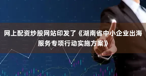网上配资炒股网站印发了《湖南省中小企业出海服务专项行动实施方案》