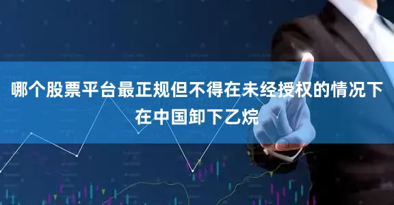 哪个股票平台最正规但不得在未经授权的情况下在中国卸下乙烷