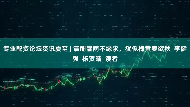 专业配资论坛资讯夏至 | 清酣暑雨不缘求，犹似梅黄麦欲秋_李健强_杨贺晴_读者