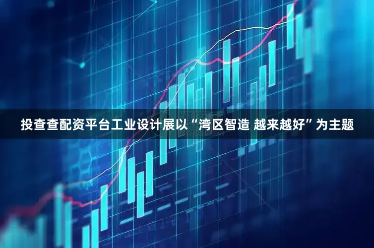 投查查配资平台工业设计展以“湾区智造 越来越好”为主题