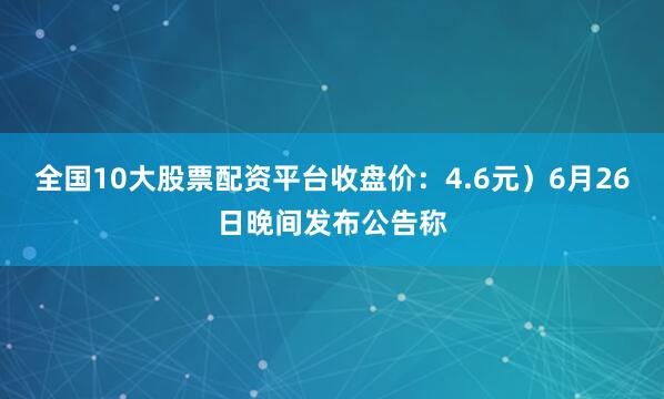 全国10大股票配资平台收盘价：4.6元）6月26日晚间发布公告称
