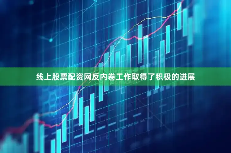线上股票配资网反内卷工作取得了积极的进展