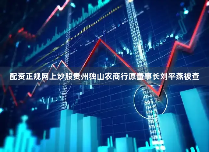 配资正规网上炒股贵州独山农商行原董事长刘平燕被查