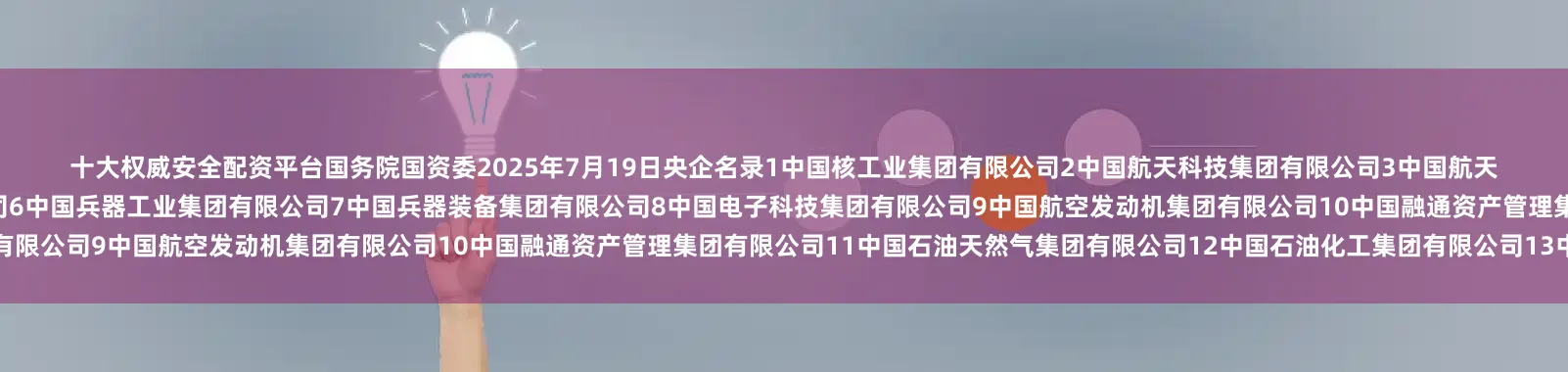 十大权威安全配资平台　　国务院国资委　　2025年7月19日央企名录1中国核工业集团有限公司2中国航天科技集团有限公司3中国航天科工集团有限公司4中国航空工业集团有限公司5中国船舶集团有限公司6中国兵器工业集团有限公司7中国兵器装备集团有限公司8中国电子科技集团有限公司9中国航空发动机集团有限公司10中国融通资产管理集团有限公司11中国石油天然气集团有限公司12中国石油化工集团有限公司13中国海洋