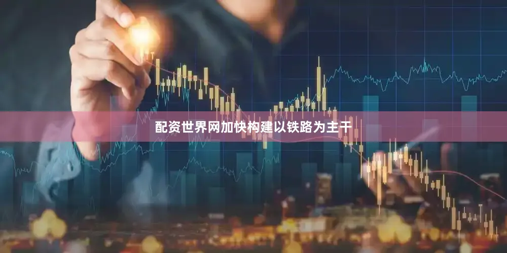配资世界网加快构建以铁路为主干