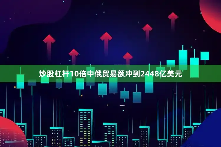 炒股杠杆10倍中俄贸易额冲到2448亿美元