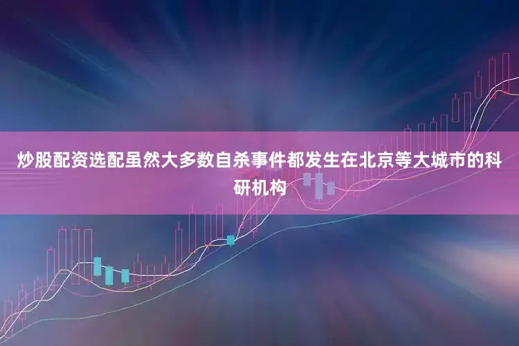 炒股配资选配虽然大多数自杀事件都发生在北京等大城市的科研机构