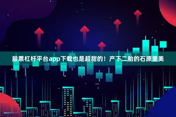 股票杠杆平台app下载也是超甜的！产下二胎的石原里美