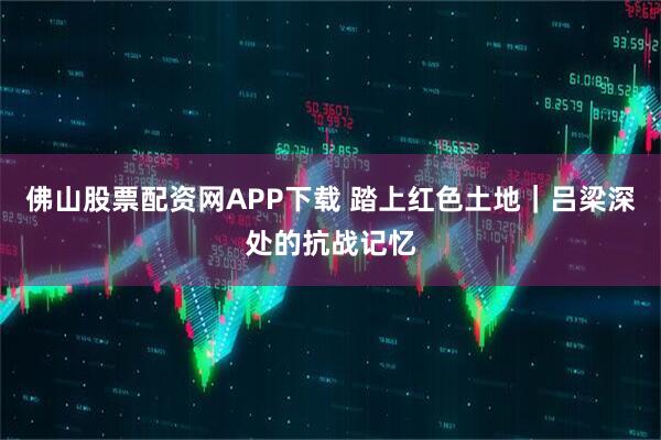 佛山股票配资网APP下载 踏上红色土地｜吕梁深处的抗战记忆
