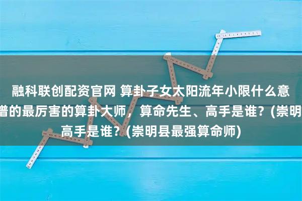 融科联创配资官网 算卦子女太阳流年小限什么意思，崇明县靠谱的最厉害的算卦大师，算命先生、高手是谁？(崇明县最强算命师)