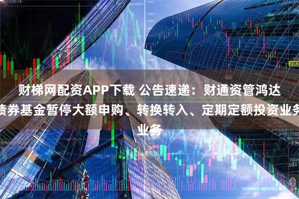 财梯网配资APP下载 公告速递：财通资管鸿达债券基金暂停大额申购、转换转入、定期定额投资业务