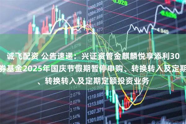 诚飞配资 公告速递：兴证资管金麒麟悦享添利30天滚动持有债券基金2025年国庆节假期暂停申购、转换转入及定期定额投资业务