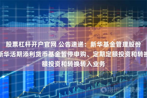 股票杠杆开户官网 公告速递：新华基金管理股份有限公司新华活期添利货币基金暂停申购、定期定额投资和转换转入业务