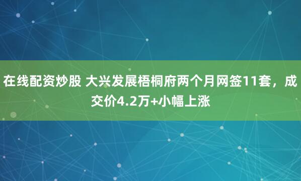 在线配资炒股 大兴发展梧桐府两个月网签11套，成交价4.2万+小幅上涨