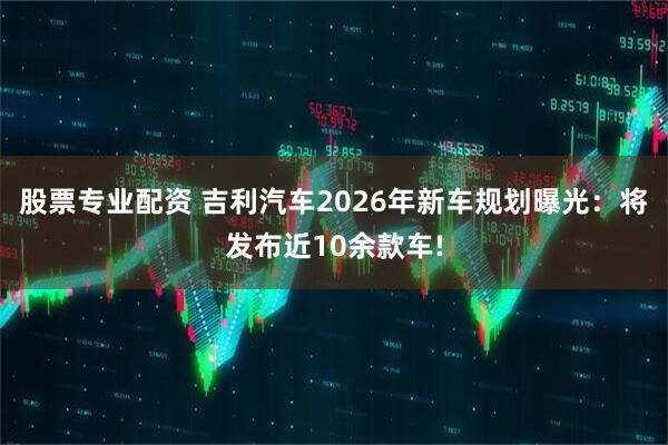 股票专业配资 吉利汽车2026年新车规划曝光：将发布近10余款车!