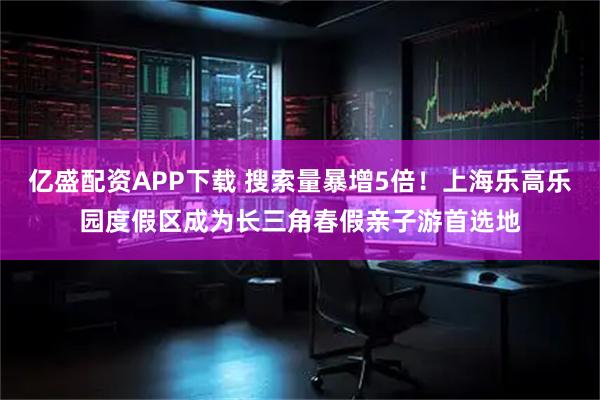 亿盛配资APP下载 搜索量暴增5倍！上海乐高乐园度假区成为长三角春假亲子游首选地
