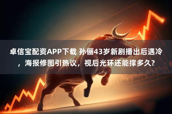 卓信宝配资APP下载 孙俪43岁新剧播出后遇冷，海报修图引热议，视后光环还能撑多久?