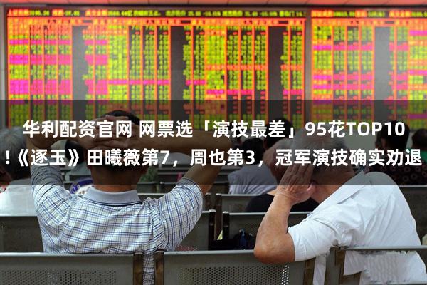华利配资官网 网票选「演技最差」95花TOP10!《逐玉》田曦薇第7，周也第3，冠军演技确实劝退