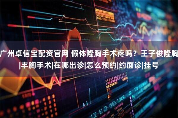 广州卓信宝配资官网 假体隆胸手术疼吗？王子俊隆胸|丰胸手术|在哪出诊|怎么预约|约面诊|挂号