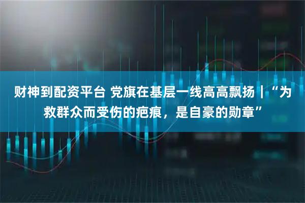 财神到配资平台 党旗在基层一线高高飘扬｜“为救群众而受伤的疤痕，是自豪的勋章”