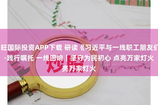 兴旺国际投资APP下载 研读《习近平与一线职工朋友们》·践行嘱托 一线回响｜坚守为民初心 点亮万家灯火