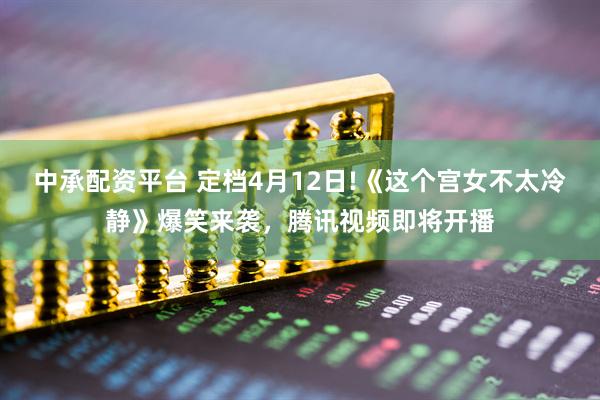 中承配资平台 定档4月12日!《这个宫女不太冷静》爆笑来袭，腾讯视频即将开播