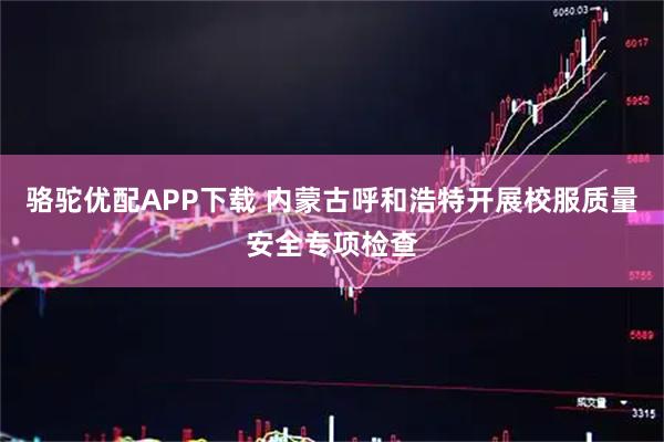 骆驼优配APP下载 内蒙古呼和浩特开展校服质量安全专项检查