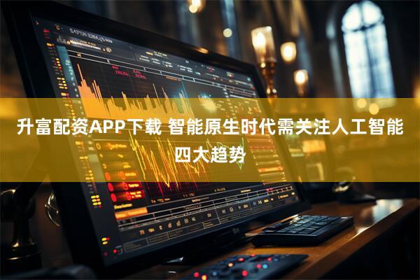 升富配资APP下载 智能原生时代需关注人工智能四大趋势