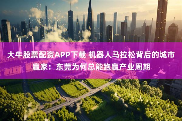 大牛股票配资APP下载 机器人马拉松背后的城市赢家：东莞为何总能跑赢产业周期
