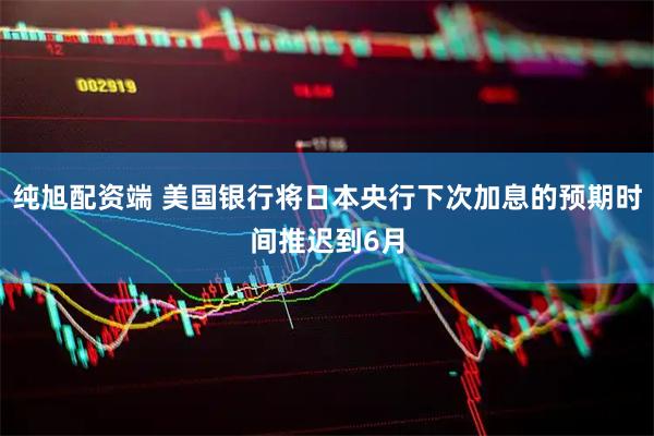 纯旭配资端 美国银行将日本央行下次加息的预期时间推迟到6月