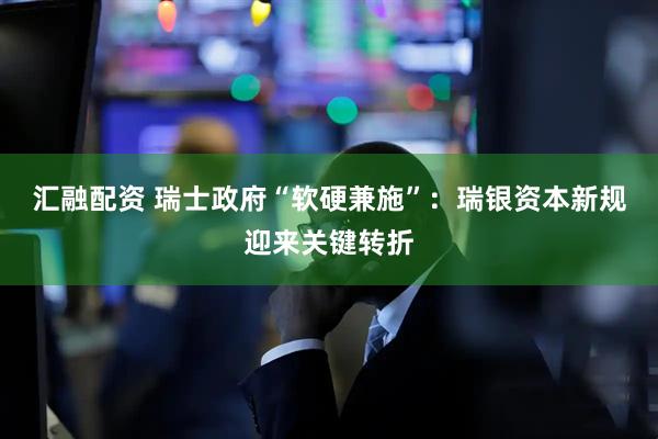 汇融配资 瑞士政府“软硬兼施”：瑞银资本新规迎来关键转折