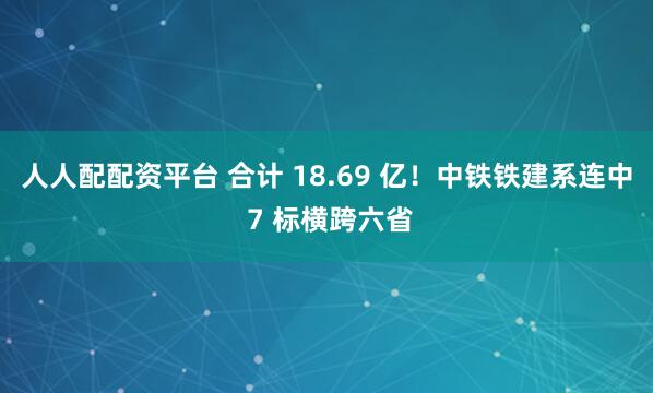人人配配资平台 合计 18.69 亿！中铁铁建系连中 7 标横跨六省